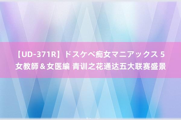 【UD-371R】ドスケベ痴女マニアックス 5 女教師＆女医編 青训之花通达五大联赛盛景