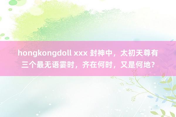 hongkongdoll xxx 封神中，太初天尊有三个最无语霎时，齐在何时，又是何地？