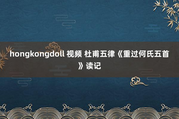 hongkongdoll 视频 杜甫五律《重过何氏五首》读记