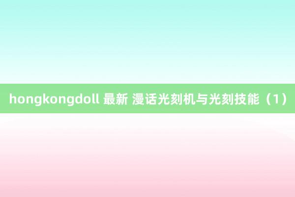 hongkongdoll 最新 漫话光刻机与光刻技能（1）