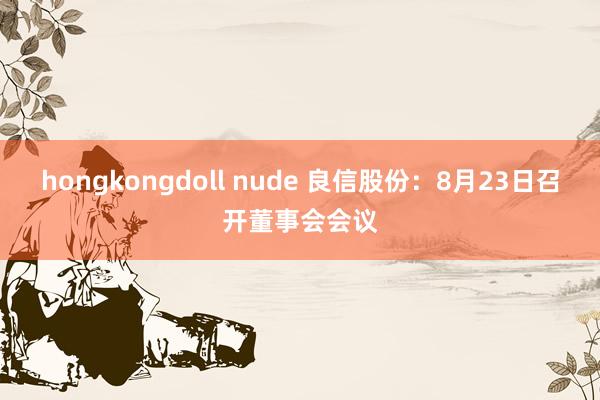 hongkongdoll nude 良信股份：8月23日召开董事会会议