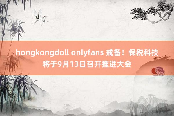 hongkongdoll onlyfans 戒备！保税科技将于9月13日召开推进大会