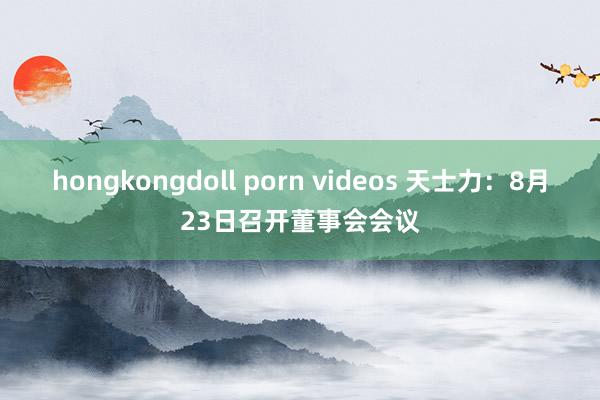 hongkongdoll porn videos 天士力：8月23日召开董事会会议