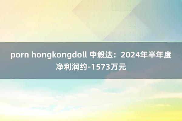 porn hongkongdoll 中毅达：2024年半年度净利润约-1573万元