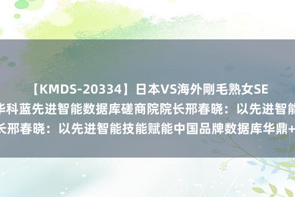 【KMDS-20334】日本VS海外剛毛熟女SEX対決！！40人8時間 清华科蓝先进智能数据库磋商院院长邢春晓：以先进智能技能赋能中国品牌数据库华鼎+SUNDB