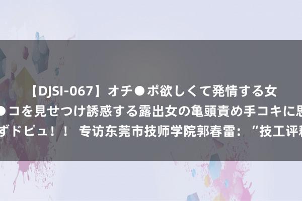 【DJSI-067】オチ●ポ欲しくて発情する女たち ところ構わずオマ●コを見せつけ誘惑する露出女の亀頭責め手コキに思わずドピュ！！ 专访东莞市技师学院郭春雷：“技工评释这几年，企业比学校还主动”