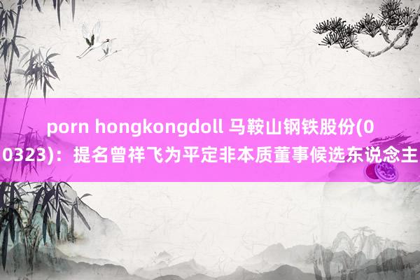 porn hongkongdoll 马鞍山钢铁股份(00323)：提名曾祥飞为平定非本质董事候选东说念主