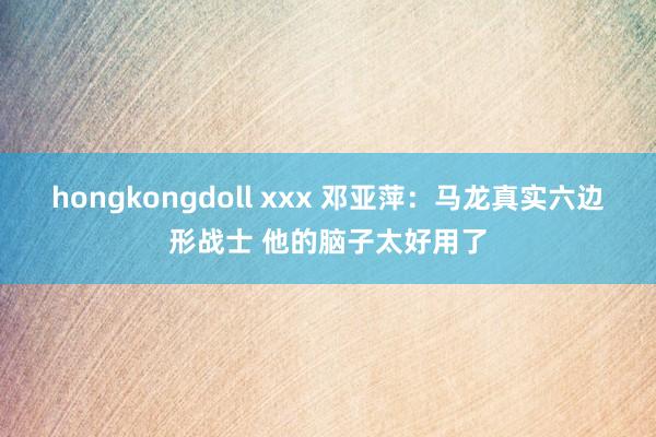 hongkongdoll xxx 邓亚萍：马龙真实六边形战士 他的脑子太好用了