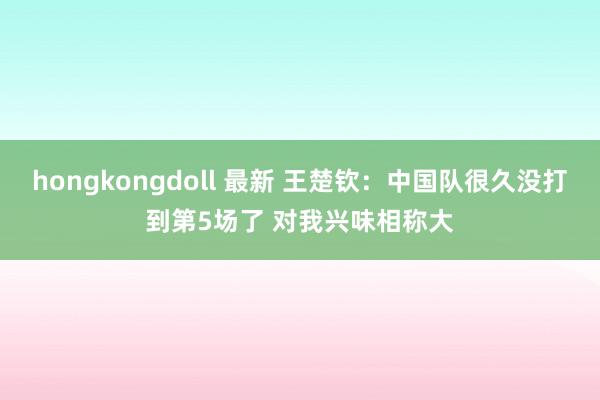 hongkongdoll 最新 王楚钦：中国队很久没打到第5场了 对我兴味相称大