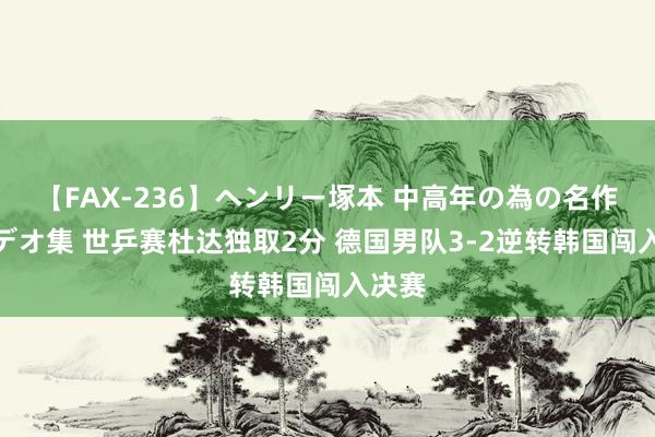 【FAX-236】ヘンリー塚本 中高年の為の名作裏ビデオ集 世乒赛杜达独取2分 德国男队3-2逆转韩国闯入决赛