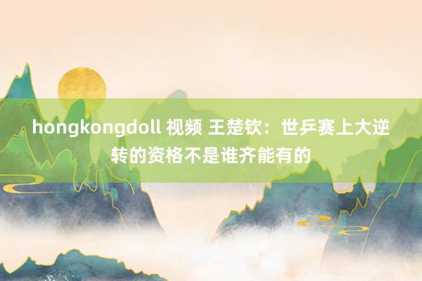 hongkongdoll 视频 王楚钦：世乒赛上大逆转的资格不是谁齐能有的