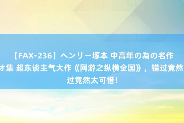 【FAX-236】ヘンリー塚本 中高年の為の名作裏ビデオ集 超东谈主气大作《网游之纵横全国》，错过竟然太可惜！