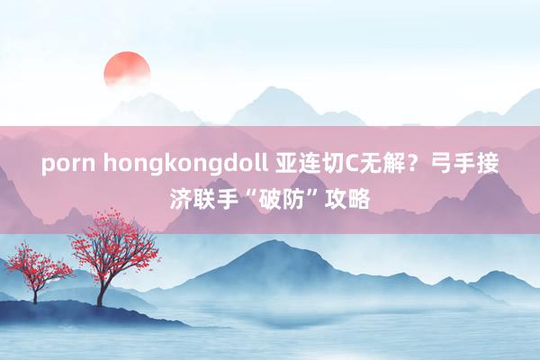 porn hongkongdoll 亚连切C无解？弓手接济联手“破防”攻略