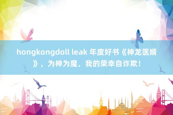 hongkongdoll leak 年度好书《神龙医婿》，为神为魔，我的荣幸自诈欺！