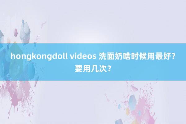 hongkongdoll videos 洗面奶啥时候用最好？要用几次？