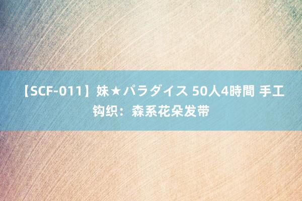 【SCF-011】妹★パラダイス 50人4時間 手工钩织：森系花朵发带