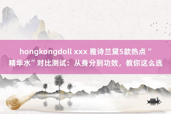 hongkongdoll xxx 雅诗兰黛5款热点“精华水”对比测试：从身分到功效，教你这么选