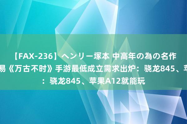 【FAX-236】ヘンリー塚本 中高年の為の名作裏ビデオ集 网易《万古不时》手游最低成立需求出炉：骁龙845、苹果A12就能玩