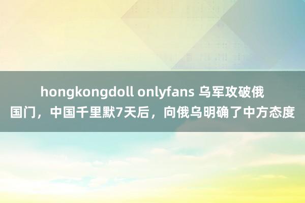 hongkongdoll onlyfans 乌军攻破俄国门，中国千里默7天后，向俄乌明确了中方态度