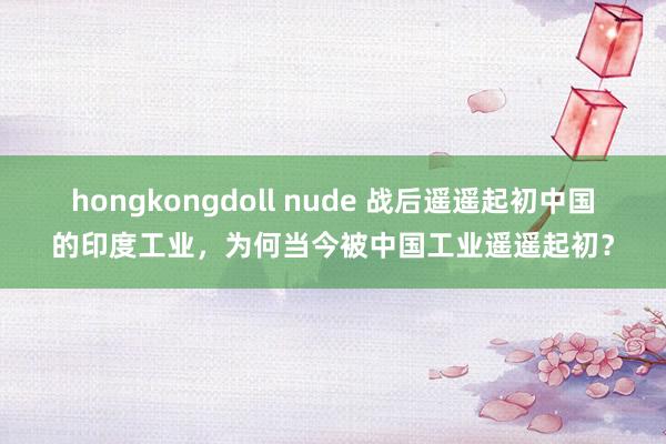 hongkongdoll nude 战后遥遥起初中国的印度工业，为何当今被中国工业遥遥起初？