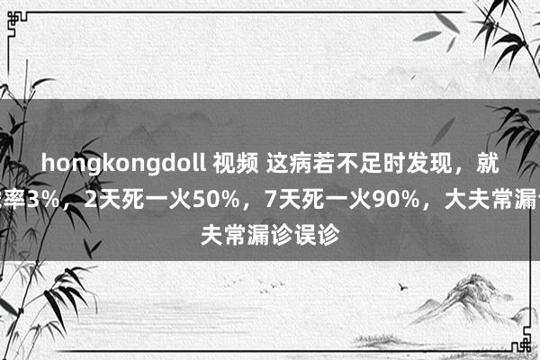 hongkongdoll 视频 这病若不足时发现，就地暴毙率3%，2天死一火50%，7天死一火90%，大夫常漏诊误诊