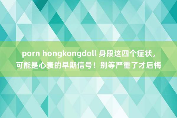 porn hongkongdoll 身段这四个症状，可能是心衰的早期信号！别等严重了才后悔