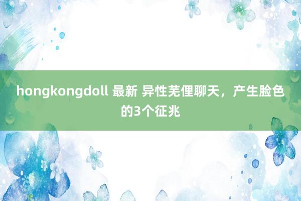 hongkongdoll 最新 异性芜俚聊天，产生脸色的3个征兆