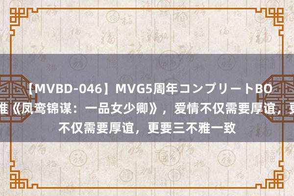 【MVBD-046】MVG5周年コンプリートBOX ゴールド 热推《凤鸾锦谋：一品女少卿》，爱情不仅需要厚谊，更要三不雅一致