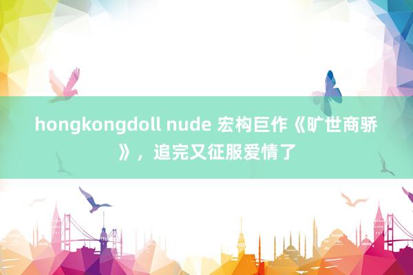 hongkongdoll nude 宏构巨作《旷世商骄》，追完又征服爱情了