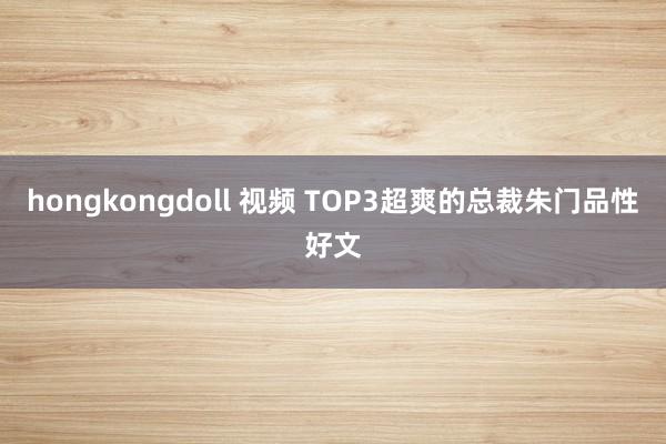 hongkongdoll 视频 TOP3超爽的总裁朱门品性好文