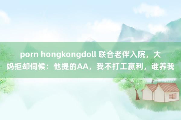 porn hongkongdoll 联合老伴入院，大妈拒却伺候：他提的AA，我不打工赢利，谁养我