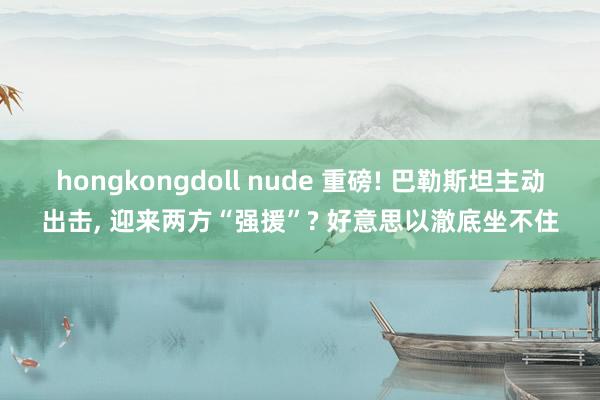 hongkongdoll nude 重磅! 巴勒斯坦主动出击, 迎来两方“强援”? 好意思以澈底坐不住