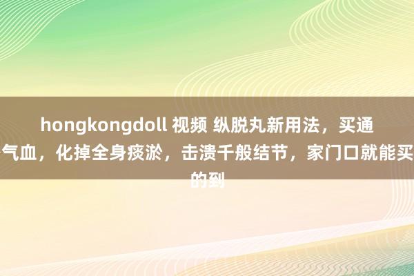 hongkongdoll 视频 纵脱丸新用法，买通浑身气血，化掉全身痰淤，击溃千般结节，家门口就能买的到