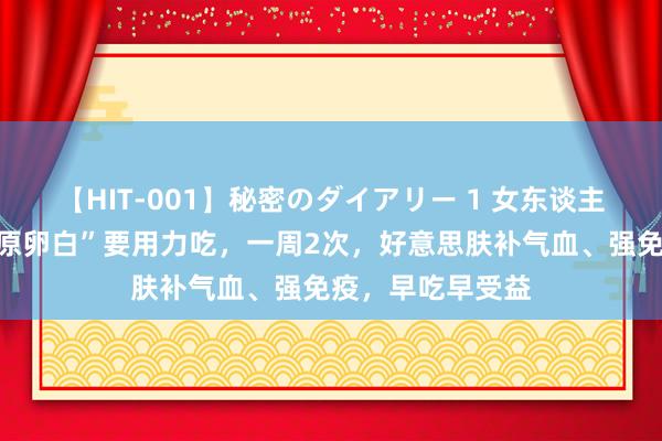 【HIT-001】秘密のダイアリー 1 女东谈主，这“行走的胶原卵白”要用力吃，一周2次，好意思肤补气血、强免疫，早吃早受益