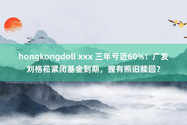 hongkongdoll xxx 三年亏近60%！广发刘格菘紧闭基金到期，握有照旧赎回？