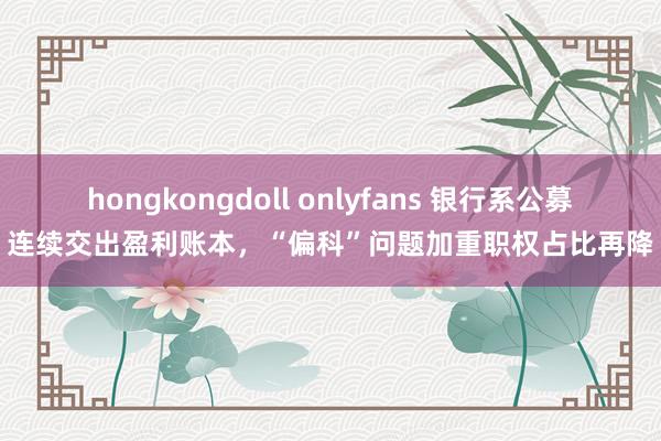 hongkongdoll onlyfans 银行系公募连续交出盈利账本，“偏科”问题加重职权占比再降