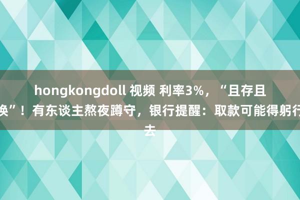 hongkongdoll 视频 利率3%，“且存且退换”！有东谈主熬夜蹲守，银行提醒：取款可能得躬行去