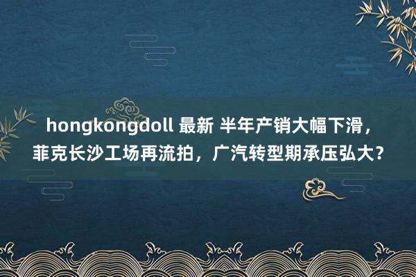 hongkongdoll 最新 半年产销大幅下滑，菲克长沙工场再流拍，广汽转型期承压弘大？