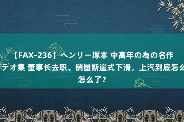 【FAX-236】ヘンリー塚本 中高年の為の名作裏ビデオ集 董事长去职、销量断崖式下滑，上汽到底怎么了？