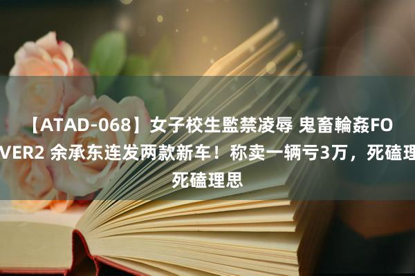 【ATAD-068】女子校生監禁凌辱 鬼畜輪姦FOREVER2 余承东连发两款新车！称卖一辆亏3万，死磕理思